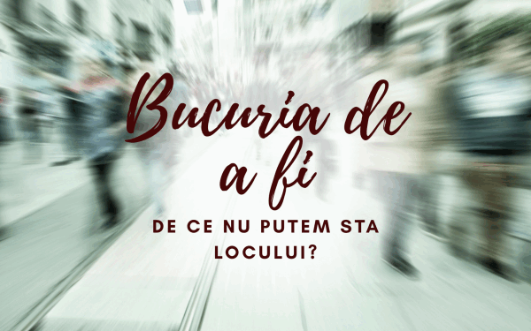 Bucuria de a fi | De ce nu putem sta locului?